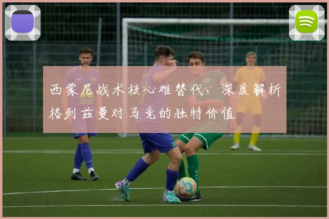 西蒙尼战术核心难替代，深度解析格列兹曼对马竞的独特价值