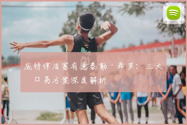 底特律活塞有意泰勒·希罗：三大交易方案深度解析