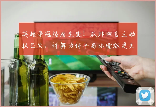 英超争冠格局生变！瓜帅坦言主动权已失，详解为何平局比输球更关键