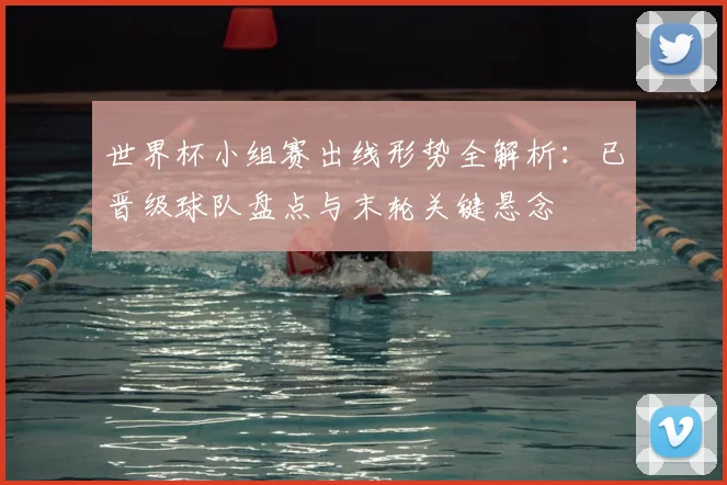 世界杯小组赛出线形势全解析：已晋级球队盘点与末轮关键悬念