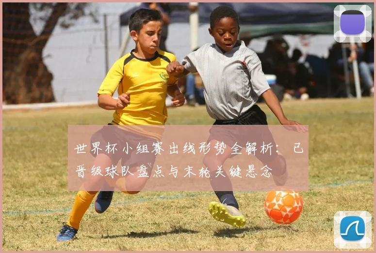 世界杯小组赛出线形势全解析:已晋级球队盘点与末轮关键悬念