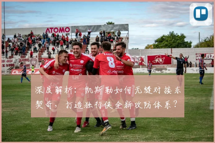 深度解析：凯斯勒如何无缝对接东契奇，打造独行侠全新攻防体系？