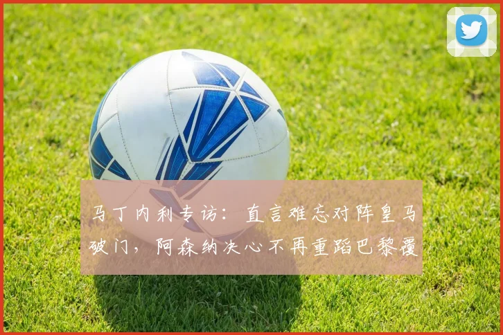 马丁内利专访:直言难忘对阵皇马破门,阿森纳决心不再重蹈巴黎覆辙