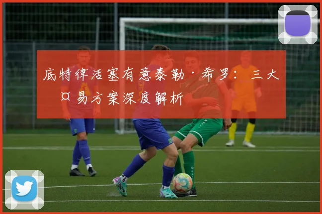 底特律活塞有意泰勒·希罗：三大交易方案深度解析