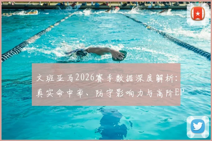 文班亚马2026赛季数据深度解析：真实命中率、防守影响力与高阶EPM值全览