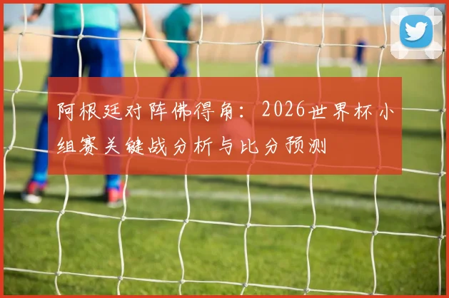 阿根廷对阵佛得角：2026世界杯小组赛关键战分析与比分预测