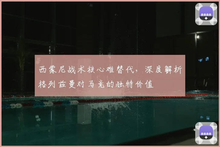 西蒙尼战术核心难替代,深度解析格列兹曼对马竞的独特价值