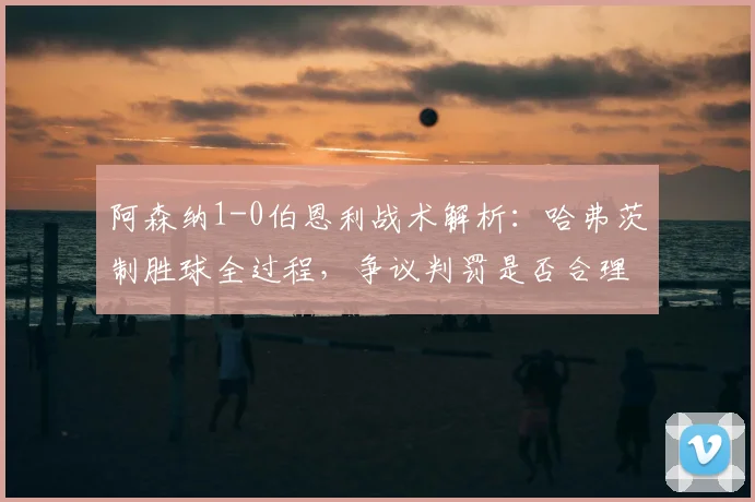 阿森纳1-0伯恩利战术解析:哈弗茨制胜球全过程,争议判罚是否合理?